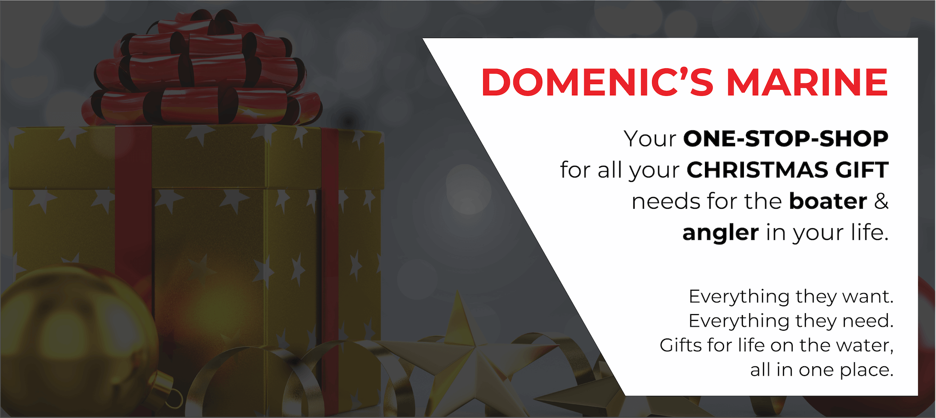 DOMENIC'S MARINE. Your ONE-STOP-SHOP for all your CHRISTMAS GIFT needs for the boater & angler in your life. Everything they want. Everything they need. Gifts for life on the water, all in one place.